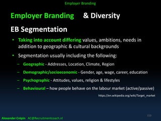 Employer Branding & Diversity
EB Segmentation
• Taking into account differing values, ambitions, needs in
addition to geographic & cultural backgrounds
• Segmentation usually including the following:
– Geographic - Addresses, Location, Climate, Region
– Demographic/socioeconomic - Gender, age, wage, career, education
– Psychographic - Attitudes, values, religion & lifestyles
– Behavioural – how people behave on the labour market (active/passive)
https://en.wikipedia.org/wiki/Target_market
Alexander Crépin AC@Recruitmentcoach.nl
113
Employer Branding
 