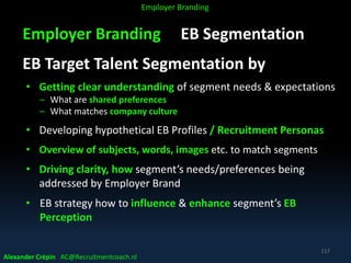 Employer Branding EB Segmentation
EB Target Talent Segmentation by
• Getting clear understanding of segment needs & expectations
– What are shared preferences
– What matches company culture
• Developing hypothetical EB Profiles / Recruitment Personas
• Overview of subjects, words, images etc. to match segments
• Driving clarity, how segment’s needs/preferences being
addressed by Employer Brand
• EB strategy how to influence & enhance segment’s EB
Perception
Alexander Crépin AC@Recruitmentcoach.nl
117
Employer Branding
 
