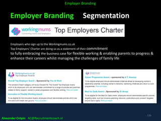 Employer Branding Segmentation
Alexander Crépin AC@Recruitmentcoach.nl
126
Employer Branding
Employers who sign up to the Workingmums.co.uk
Top Employers’ Charter are doing so as a statement of their commitment
to fully embracing the business case for flexible working & enabling parents to progress &
enhance their careers whilst managing the challenges of family life
 