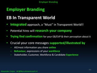 Employer Branding
EB In Transparent World
• Integrated approach, a “Must” in Transparent World!!
• Potential hires will research your company
• Trying find confirmation for your EB/EVP & their perception about it
• Crucial your core messages supported/illustrated by
– All/most information you share online
– Behaviour, expressions of your workforce
– Stakeholder, Customer, Workforce & Candidate Experience
Alexander Crépin AC@Recruitmentcoach.nl
Employer Branding
151
 