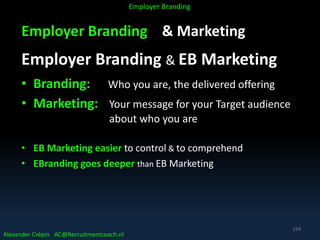 Employer Branding & Marketing
Employer Branding & EB Marketing
• Branding: Who you are, the delivered offering
• Marketing: Your message for your Target audience
about who you are
• EB Marketing easier to control & to comprehend
• EBranding goes deeper than EB Marketing
Alexander Crépin AC@Recruitmentcoach.nl
Employer Branding
154
 