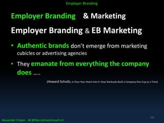 Employer Branding & Marketing
Employer Branding & EB Marketing
• Authentic brands don’t emerge from marketing
cubicles or advertising agencies
• They emanate from everything the company
does …..
(Howard Schultz, in Pour Your Heart Into It: How Starbucks Built a Company One Cup at a Time)
Alexander Crépin AC@Recruitmentcoach.nl
Employer Branding
155
 
