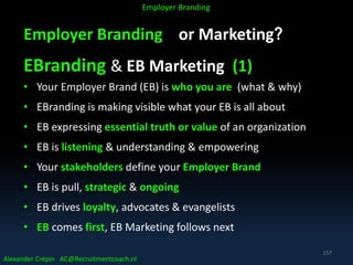 Employer Branding or Marketing?
EBranding & EB Marketing (1)
• Your Employer Brand (EB) is who you are (what & why)
• EBranding is making visible what your EB is all about
• EB expressing essential truth or value of an organization
• EB is listening & understanding & empowering
• Your stakeholders define your Employer Brand
• EB is pull, strategic & ongoing
• EB drives loyalty, advocates & evangelists
• EB comes first, EB Marketing follows next
Alexander Crépin AC@Recruitmentcoach.nl
Employer Branding
157
 