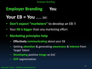 Employer Branding You
Your EB = You …… so:
• Don’t expect “marketers” to develop an EB !!
• Your EB is bigger than any marketing effort
• Marketing principles help
– Effectively communicating about your EB
– Getting attention & generating awareness & interest from
Target Talent
– Developing positive image as EoC
– EVP segmentation
Alexander Crépin AC@Recruitmentcoach.nl
Employer Branding
158
 