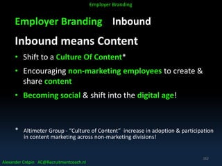 Employer Branding Inbound
Inbound means Content
• Shift to a Culture Of Content*
• Encouraging non-marketing employees to create &
share content
• Becoming social & shift into the digital age!
* Altimeter Group - “Culture of Content” increase in adoption & participation
in content marketing across non-marketing divisions!
Alexander Crépin AC@Recruitmentcoach.nl
Employer Branding
162
 