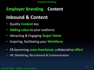 Employer Branding Content
Inbound & Content
• Quality Content key
• Adding value to your audience
• Attracting & Engaging Target Talent
• Inspiring, facilitating your Workforce
• EB becoming cross-functional, collaborative effort
• HR, Marketing, Recruitment & Communication
Alexander Crépin AC@Recruitmentcoach.nl
Employer Branding
163
 