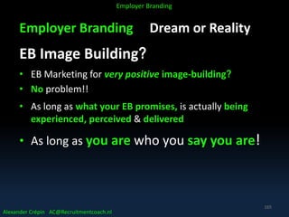 Employer Branding Dream or Reality
EB Image Building?
• EB Marketing for very positive image-building?
• No problem!!
• As long as what your EB promises, is actually being
experienced, perceived & delivered
• As long as you are who you say you are!
Alexander Crépin AC@Recruitmentcoach.nl
Employer Branding
165
 