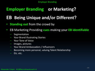 Employer Branding or Marketing?
EB Being Unique and/or Different?
• Standing out from the crowd by
• EB Marketing Providing cues making your EB identifiable
– Segmentation
– Your Brand illustrating Stories
– Your Tone of Voice
– Images, pictures
– Your Brand Ambassadors / Influencers
– Becoming more personal, valuing Talent Relationship
– Etc. etc.
Alexander Crépin AC@Recruitmentcoach.nl
Employer Branding
166
 