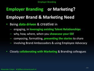 Employer Branding or Marketing?
Employer Brand & Marketing Need
• Being data driven & creative in
– engaging, in leveraging existing Talent Relationships
– why, how, where, when you showcase your EB!
– composing, formatting, presenting the stories to share
– involving Brand Ambassadors & using Employee Advocacy
• Closely collaborating with Marketing & Branding colleagues
Alexander Crépin AC@Recruitmentcoach.nl
Employer Branding
168
 