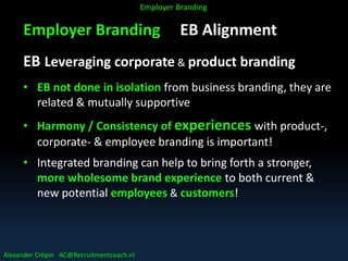 Employer Branding EB Alignment
EB Leveraging corporate & product branding
• EB not done in isolation from business branding, they are
related & mutually supportive
• Harmony / Consistency of experiences with product-,
corporate- & employee branding is important!
• Integrated branding can help to bring forth a stronger,
more wholesome brand experience to both current &
new potential employees & customers!
Alexander Crépin AC@Recruitmentcoach.nl
Employer Branding
 