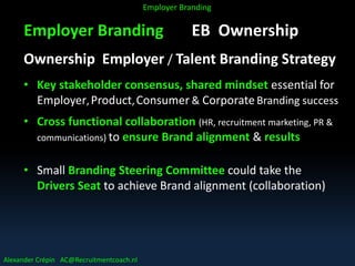 Employer Branding EB Ownership
Ownership Employer / Talent Branding Strategy
• Key stakeholder consensus, shared mindset essential for
Employer,Product,Consumer & Corporate Branding success
• Cross functional collaboration (HR, recruitment marketing, PR &
communications) to ensure Brand alignment & results
• Small Branding Steering Committee could take the
Drivers Seat to achieve Brand alignment (collaboration)
Alexander Crépin AC@Recruitmentcoach.nl
Employer Branding
 