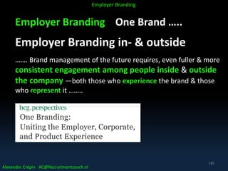 Employer Branding One Brand …..
Employer Branding in- & outside
……. Brand management of the future requires, even fuller & more
consistent engagement among people inside & outside
the company —both those who experience the brand & those
who represent it ……..
Alexander Crépin AC@Recruitmentcoach.nl
Employer Branding
180
 