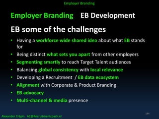 Employer Branding EB Development
EB some of the challenges
• Having a workforce wide shared idea about what EB stands
for
• Being distinct what sets you apart from other employers
• Segmenting smartly to reach Target Talent audiences
• Balancing global consistency with local relevance
• Developing a Recruitment / EB data ecosystem
• Alignment with Corporate & Product Branding
• EB advocacy
• Multi-channel & media presence
Alexander Crépin AC@Recruitmentcoach.nl
Employer Branding
184
 