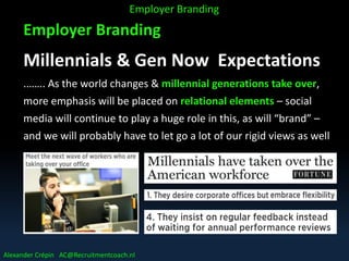 Employer Branding
Millennials & Gen Now Expectations
.……. As the world changes & millennial generations take over,
more emphasis will be placed on relational elements – social
media will continue to play a huge role in this, as will “brand” –
and we will probably have to let go a lot of our rigid views as well
……..
Employer Branding
Alexander Crépin AC@Recruitmentcoach.nl
 