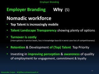 Employer Branding Why (5)
Nomadic workforce
• Top Talent is increasingly mobile
• Talent Landscape Transparency showing plenty of options
• Turnover is costly
(interruptions in service levels, loss in knowledge base & in worst case lost of competitiveness)
• Retention & Development of (Top) Talent Top Priority
• Investing in improving perception & awareness of quality
of employment for engagement, commitment & loyalty
Alexander Crépin AC@Recruitmentcoach.nl
Employer Branding
22
 