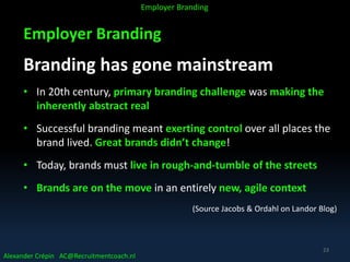 Employer Branding
Branding has gone mainstream
• In 20th century, primary branding challenge was making the
inherently abstract real
• Successful branding meant exerting control over all places the
brand lived. Great brands didn’t change!
• Today, brands must live in rough-and-tumble of the streets
• Brands are on the move in an entirely new, agile context
(Source Jacobs & Ordahl on Landor Blog)
Alexander Crépin AC@Recruitmentcoach.nl
Employer Branding
23
 