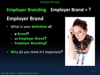 Employer Branding Employer Brand = ?
Employer Brand
• What is your definition of
‒ a Brand?
‒ an Employer Brand?
‒ Employer Branding?
• Why do you think it’s important?
Alexander Crépin AC@Recruitmentcoach.nl
Employer Branding
26
 
