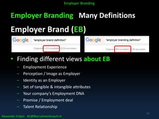 Employer Branding Many Definitions
Employer Brand (EB)
• Finding different views about EB
– Employment Experience
– Perception / Image as Employer
– Identity as an Employer
– Set of tangible & intangible attributes
– Your company’s Employment DNA
– Promise / Employment deal
– Talent Relationship
Alexander Crépin AC@Recruitmentcoach.nl
Employer Branding
27
 