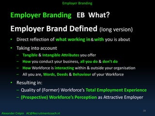 Employer Branding EB What?
Employer Brand Defined (long version)
• Direct reflection of what working in&with you is about
• Taking into account
– Tangible & Intangible Attributes you offer
– How you conduct your business, all you do & don’t do
– How Workforce is interacting within & outside your organisation
– All you are, Words, Deeds & Behaviour of your Workforce
• Resulting in:
– Quality of (Former) Workforce’s Total Employment Experience
– (Prospective) Workforce’s Perception as Attractive Employer
Alexander Crépin AC@Recruitmentcoach.nl
Employer Branding
28
 