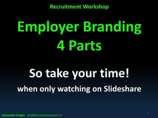 Recruitment Workshop
Employer Branding
4 Parts
So take your time!
when only watching on Slideshare
3
Alexander Crépin AC@Recruitmentcoach.nl
 
