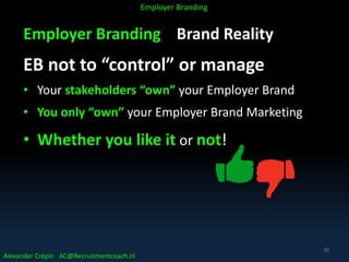Employer Branding Brand Reality
EB not to “control” or manage
• Your stakeholders “own” your Employer Brand
• You only “own” your Employer Brand Marketing
• Whether you like it or not!
Alexander Crépin AC@Recruitmentcoach.nl
Employer Branding
35
 