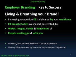 Employer Branding Key to Success
Living & Breathing your Brand!
• Increasing recognition EB is delivered by your workforce
• EB brought to life, co-shaped, co-created, by
• Words, Images, Deeds & Behaviours of
• People working for & with you
• Ultimately your EB is the workforce’s version of the truth
• Showing EB commitment by consistent delivery of your EB promise!
Alexander Crépin AC@Recruitmentcoach.nl
Employer Branding
37
 