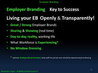 Employer Branding Key to Success
Living your EB Openly & Transparently!
• Great / Strong Employer Brands
• Sharing & Showing (real time)
• Day-to-day reality, working life
• What Workforce is Experiencing*
• No Window Dressing
* optional: Guiding cultural transition, what staff not yet but soon should be experiencing & embracing
Alexander Crépin AC@Recruitmentcoach.nl
Employer Branding
38
 