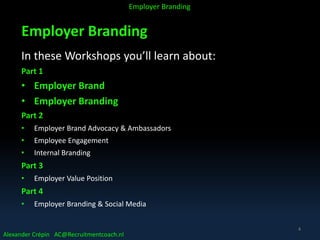Employer Branding
In these Workshops you’ll learn about:
Part 1
• Employer Brand
• Employer Branding
Part 2
• Employer Brand Advocacy & Ambassadors
• Employee Engagement
• Internal Branding
Part 3
• Employer Value Position
Part 4
• Employer Branding & Social Media
Alexander Crépin AC@Recruitmentcoach.nl
Employer Branding
4
 