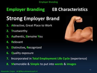 Employer Branding EB Characteristics
Strong Employer Brand
1. Attractive, Great Place to Work
2. Trustworthy
3. Authentic, Genuine You
4. Relevant
5. Distinctive, Recognized
6. Quality exposure
7. Incorporated in Total Employment Life Cycle (experience)
8. Memorable & Simple to put into words & images
Alexander Crépin AC@Recruitmentcoach.nl
Employer Branding
41
 