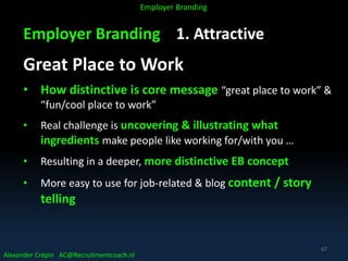 Employer Branding 1. Attractive
Great Place to Work
• How distinctive is core message “great place to work” &
“fun/cool place to work”
• Real challenge is uncovering & illustrating what
ingredients make people like working for/with you …
• Resulting in a deeper, more distinctive EB concept
• More easy to use for job-related & blog content / story
telling
Alexander Crépin AC@Recruitmentcoach.nl
Employer Branding
67
 