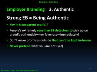 Employer Branding 3. Authentic
Strong EB = Being Authentic
• Key in transparent world!!
• People’s extremely sensitive BS detectors to pick up on
brand’s authenticity—or fakeness—immediately!
• Don’t make promises outside that can’t be kept in-house
• Never pretend what you are not (yet)
Alexander Crépin AC@Recruitmentcoach.nl
Employer Branding
69
 