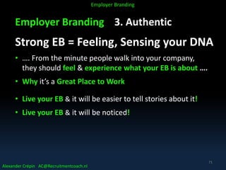 Employer Branding 3. Authentic
Strong EB = Feeling, Sensing your DNA
• …. From the minute people walk into your company,
they should feel & experience what your EB is about ….
• Why it’s a Great Place to Work
• Live your EB & it will be easier to tell stories about it!
• Live your EB & it will be noticed!
Alexander Crépin AC@Recruitmentcoach.nl
Employer Branding
71
 