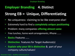 Employer Branding 4. Distinct
Strong EB = Unique, Differentiating
• No uniqueness claiming to be like everyone else!
• Extremely hard to find a completely unique positioning
• Problem: many companies offering almost same
• Free lunches, home work arrangements, iPhone …….
• Basics Features ……
• Distinctive Features for Target Audience(s)
• Explain why your EB is distinctive & part of your
company culture/values!
Alexander Crépin AC@Recruitmentcoach.nl
Employer Branding
72
 