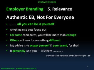 Employer Branding 5. Relevance
Authentic EB, Not For Everyone
• ……… all you can be is yourself
• Anything else gets found out
• For some candidates, you will be more than enough
• Others will look for something different
• My advice is to accept yourself & your brand, for that!
• It genuinely isn’t you — it’s them …………..
Steven Brand Randstad EMEA Sourceright's EB
Alexander Crépin AC@Recruitmentcoach.nl
Employer Branding
75
 