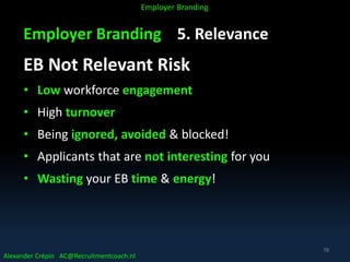 Employer Branding 5. Relevance
EB Not Relevant Risk
• Low workforce engagement
• High turnover
• Being ignored, avoided & blocked!
• Applicants that are not interesting for you
• Wasting your EB time & energy!
Alexander Crépin AC@Recruitmentcoach.nl
Employer Branding
78
 
