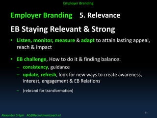 Employer Branding 5. Relevance
EB Staying Relevant & Strong
• Listen, monitor, measure & adapt to attain lasting appeal,
reach & impact
• EB challenge, How to do it & finding balance:
– consistency, guidance
– update, refresh, look for new ways to create awareness,
interest, engagement & EB Relations
– (rebrand for transformation)
Alexander Crépin AC@Recruitmentcoach.nl
Employer Branding
81
 