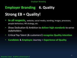 Employer Branding 6. Quality
Strong EB = Quality!
• In all respects, website, social media, wording, images, processes,
people behaviour, HR strategy, etc.
• Show Dedication & Ambition to deliver high standards to serve
stakeholders
• Critical Top Talent (& customers!) recognize Quality intention
• Candidate & Employee Journey = Experience of Quality
Alexander Crépin AC@Recruitmentcoach.nl
Employer Branding
82
 