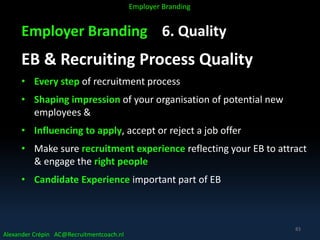 Employer Branding 6. Quality
EB & Recruiting Process Quality
• Every step of recruitment process
• Shaping impression of your organisation of potential new
employees &
• Influencing to apply, accept or reject a job offer
• Make sure recruitment experience reflecting your EB to attract
& engage the right people
• Candidate Experience important part of EB
Alexander Crépin AC@Recruitmentcoach.nl
Employer Branding
83
 