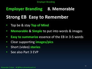 Employer Branding 8. Memorable
Strong EB Easy to Remember
• Top be & stay Top of Mind
• Memorable & Simple to put into words & images
• Easy to summarize essence of the EB in 3-5 words
• Clear supporting images/pics
• Short (video) stories
• See also Part 3 EVP
Alexander Crépin AC@Recruitmentcoach.nl
Employer Branding
86
 