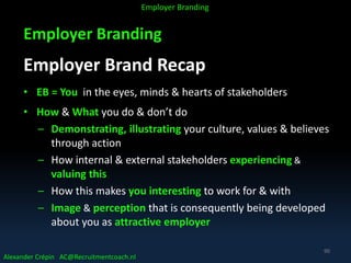 Employer Branding
Employer Brand Recap
• EB = You in the eyes, minds & hearts of stakeholders
• How & What you do & don’t do
– Demonstrating, illustrating your culture, values & believes
through action
– How internal & external stakeholders experiencing &
valuing this
– How this makes you interesting to work for & with
– Image & perception that is consequently being developed
about you as attractive employer
Alexander Crépin AC@Recruitmentcoach.nl
Employer Branding
90
 