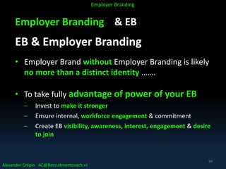 Employer Branding & EB
EB & Employer Branding
• Employer Brand without Employer Branding is likely
no more than a distinct identity …….
• To take fully advantage of power of your EB
– Invest to make it stronger
– Ensure internal, workforce engagement & commitment
– Create EB visibility, awareness, interest, engagement & desire
to join
Alexander Crépin AC@Recruitmentcoach.nl
Employer Branding
94
 