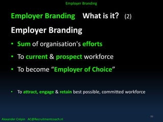 Employer Branding What is it? (2)
Employer Branding
• Sum of organisation's efforts
• To current & prospect workforce
• To become “Employer of Choice”
• To attract, engage & retain best possible, committed workforce
Alexander Crépin AC@Recruitmentcoach.nl
Employer Branding
96
 