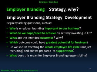 Employer Branding Strategy, why?
Employer Branding Strategy Development
Begin by asking questions, such as:
• Why is employer branding important to our business?
• What do we hope/need to achieve by actively investing in EB?
• What are the intended outcomes? Why?
• Which outcome could have greatest potential for business?
• Do we see EB affecting the whole employee life cycle (not just
recruiting) and are we prepared to support that?
• What does this mean for Employer Branding responsibility?
Alexander Crépin AC@Recruitmentcoach.nl
Employer Branding
98
 