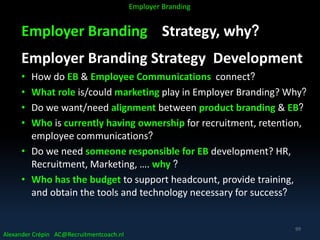 Employer Branding Strategy, why?
Employer Branding Strategy Development
• How do EB & Employee Communications connect?
• What role is/could marketing play in Employer Branding? Why?
• Do we want/need alignment between product branding & EB?
• Who is currently having ownership for recruitment, retention,
employee communications?
• Do we need someone responsible for EB development? HR,
Recruitment, Marketing, …. why ?
• Who has the budget to support headcount, provide training,
and obtain the tools and technology necessary for success?
Alexander Crépin AC@Recruitmentcoach.nl
Employer Branding
99
 