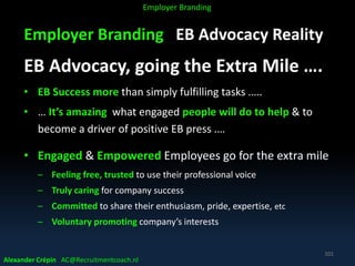 Employer Branding EB Advocacy Reality
EB Advocacy, going the Extra Mile ….
• EB Success more than simply fulfilling tasks .….
• … It’s amazing what engaged people will do to help & to
become a driver of positive EB press .…
• Engaged & Empowered Employees go for the extra mile
– Feeling free, trusted to use their professional voice
– Truly caring for company success
– Committed to share their enthusiasm, pride, expertise, etc
– Voluntary promoting company’s interests
Alexander Crépin AC@Recruitmentcoach.nl
101
Employer Branding
 