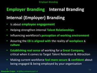 Employer Branding Internal Branding
Internal (Employer) Branding
• Is about employee engagement
• Helping strengthen internal Talent Relationships
• Influencing workforce’s perception of working environment
• Assuring the EB is aligned with the reality of workplace &
culture
• Establishing real sense of working for a Great Company,
critical when it comes to Target Talent Retention & Attraction
• Making current workforce feel more secure & confident about
being engaged & being employed by your organisation
•
Alexander Crépin AC@Recruitmentcoach.nl
112
Employer Branding
 