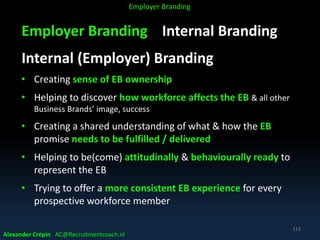 Employer Branding Internal Branding
Internal (Employer) Branding
• Creating sense of EB ownership
• Helping to discover how workforce affects the EB & all other
Business Brands’ image, success
• Creating a shared understanding of what & how the EB
promise needs to be fulfilled / delivered
• Helping to be(come) attitudinally & behaviourally ready to
represent the EB
• Trying to offer a more consistent EB experience for every
prospective workforce member
Alexander Crépin AC@Recruitmentcoach.nl
113
Employer Branding
 