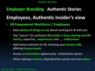 Employer Branding Authentic Stories
Employees, Authentic Insider’s view
• EB Empowered Workforce / Employees
– Have plenty of things to say about working for & with you
– Top “source” for authentic EB insider’s view, sharing real life
stories, expertise, experiences and ….. enthusiasm
– Add human element to EB, showing your human side,
offering human touch
– Access, a connection opportunity, relationship option
– When talking in stories, black&white words turn into colour
Alexander Crépin AC@Recruitmentcoach.nl
Employer Branding
12
 