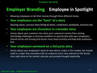Employer Branding Employee in Spotlight
• Allowing employees to tell their stories through three different lenses
• Your employees are the “hero” of a story
sharing value, success they bring to team, customers, products, services etc
• Your employees are characters in a broader story
• stories about your customer, the value your customers receive from solving
technology challenges or business problems in partnership with your employees;
should not be self-serving and stories must show humility and lead with customers
first.
• Your employees comment on a 3rd party story
• stories about your employees’ point of view about a topic in the market, the market
itself or a topic that resonates with an audience and is also relevant to the brand;
must add value to the market, educate and provide thought leadership.
Alexander Crépin AC@Recruitmentcoach.nl
Employer Branding
122
 