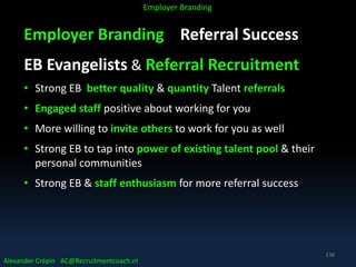 Employer Branding Referral Success
EB Evangelists & Referral Recruitment
• Strong EB better quality & quantity Talent referrals
• Engaged staff positive about working for you
• More willing to invite others to work for you as well
• Strong EB to tap into power of existing talent pool & their
personal communities
• Strong EB & staff enthusiasm for more referral success
Alexander Crépin AC@Recruitmentcoach.nl
Employer Branding
138
 